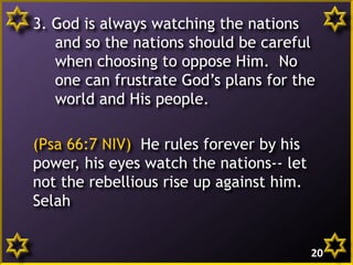 3. God is always watching the nations
and so the nations should be careful
when choosing to oppose Him. No
one can frustrate God’s plans for the
world and His people.
(Psa 66:7 NIV) He rules forever by his
power, his eyes watch the nations-- let
not the rebellious rise up against him.
Selah
20
 