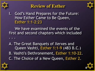 Review of Esther
I. God’s Hand Prepares for the Future:
How Esther Came to Be Queen,
Esther 1:1-2:23
We have examined the events of the
first and second chapters which included
. . .
A. The Great Banquets of Xerxes and
Queen Vashti, Esther 1:1-9 (483 B.C.)
B. Vashti's Dethronement, Esther 1:10-22.
C. The Choice of a New Queen, Esther 2.
4
 