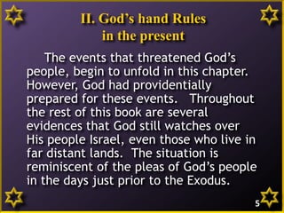 II. God’s hand Rules
in the present
The events that threatened God’s
people, begin to unfold in this chapter.
However, God had providentially
prepared for these events. Throughout
the rest of this book are several
evidences that God still watches over
His people Israel, even those who live in
far distant lands. The situation is
reminiscent of the pleas of God’s people
in the days just prior to the Exodus.
5
 