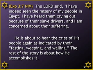 (Exo 3:7 NIV) The LORD said, "I have
indeed seen the misery of my people in
Egypt. I have heard them crying out
because of their slave drivers, and I am
concerned about their suffering.
He is about to hear the cries of His
people again as indicated by their
“fasting, weeping, and wailing.” The
rest of the story is about how He
accomplishes it.
6
 