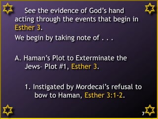 See the evidence of God’s hand
acting through the events that begin in
Esther 3.
We begin by taking note of . . .
A. Haman’s Plot to Exterminate the
Jews– Plot #1, Esther 3.
1. Instigated by Mordecai’s refusal to
bow to Haman, Esther 3:1-2.
7
 