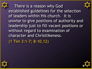 There is a reason why God
established guidelines for the selection
of leaders within His church. It is
unwise to give positions of authority and
leadership just to fill vacant positions or
without regard to examination of
character and Christlikeness.
(1 Tim 3:1-7; 8-10,12)
9
 
