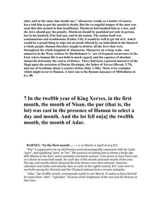edict, and at the same time insults me," Ahasuerus would, as a matter of course,
have told him to put the menial to death. But the revengeful temper of the man was
such that this seemed to him insufficient. Mordecai had insulted him as a Jew, and
the Jews should pay the penalty. Mordecai should be punished not only in person,
but in his kindred, if he had any, and in his nation. The nation itself was
contumacious and troublesome (Esther 3:8); it would be well to get rid of it. And it
would be a grand thing to wipe out an insult offered by an individual in the blood of
a whole people. Haman therefore sought to destroy all the Jews that were
throughout the whole kingdom of Ahasuerus. Massacres on a large scale—not
unknown in the West, witness St. Bartholomew's—are of frequent occurrence in the
East, where human life is not held in much regard, and the caprices of absolute
monarchs determine the course of history. There had been a general massacre of the
Magi upon the accession of Darius Hystaspis, the father of Xerxes (Herod; 3.79),
and one of Scythians about a century before (ibid. 1.106). These were examples
which might occur to Haman. A later one is the Roman massacre of Mithridates in
b.c. 88.
7 In the twelfth year of King Xerxes, in the first
month, the month of isan, the pur (that is, the
lot) was cast in the presence of Haman to select a
day and month. And the lot fell on[a] the twelfth
month, the month of Adar.
BAR ES, "In the first month ... - i. e. in March or April of 474 B.C.
“Pur” is supposed to be an old Persian word etymologically connected with the Latin
“pars”, and signifying “part” or “lot.” The practice of casting lots to obtain a lucky day
still obtains in the East, and is probably extremely ancient. A lot seems to have been cast,
or a throw of some kind made, for each day of the month and each month of the year.
The day and month which obtained the best throws were then selected. Assyrian
calendars note lucky and unlucky days as early as the eighth century B.C. Lots were in
use both among the Oriental and the Classical nations from a remote antiquity.
“Adar,” the twelfth month, corresponds nearly to our March. It seems to have derived
its name from “adar”, “splendor,” because of the brightness of the sun and the flowers at
that time.
 