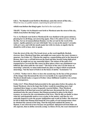 GILL, "So Hatach went forth to Mordecai, unto the street of the city,....
Where he was, in a public manner, expressing his grief and sorrow:
which was before the king's gate: that led to the royal palace.
TRAPP, "Esther 4:6 So Hatach went forth to Mordecai unto the street of the city,
which [was] before the king’s gate.
Ver. 6. So Hatach went forth to Mordecai] He was obedient to his queen mistress,
pleasing her in all things, not answering again, Titus 2:10, unless it were, I will, or
the like. Servus sit monosyllabum Domino. Let the servant be the word of his
master. Apelles painted a servant with hinds’ feet, to run on his master’s errands;
with ass’s ears, and with his mouth made fast with two locks, to signify that he
should be swift to hear, slow to speak.
Unto the street of the city] The broad street, as the word signifieth; Rechob,
πλατεια: there Mordecai kept him, and might not come nearer the court, because a
mourner. See Esther 4:2. Tiberius the emperor, counterfeiting grief at the funeral of
Drusus, there was a veil laid between the dead and him, because being high priest
forsooth, he might not see any mournful object. The statues of the gods were
transported or covered (for like cause) in those places where any punishment was
inflicted. But what saith the wise man? "The heart of the wise is in the house of
mourning" (whereby we must understand any place or object which occasioneth
mourning), "but the heart of fools is in the house of mirth," Ecclesiastes 7:4.
LA GE, "Esther 4:6-11. Here we have the second step. In the face of the greatness
of the danger that threatened the Jews it was hardly to be expected but that
Mordecai should make a request of Esther whose fulfilment would be very serious
in its consequences.
Esther 4:6-7. When Hatach had proceeded to the open place before the palace, he
found Mordecai, who in the hope that Esther would do something more, had
remained there longer or more frequently resorted thither. Then Mordecai
informed him of all that had occurred and that now threatened the Jews, and
mentioned also the sum of money that Haman promised to place in the king’s
treasury, in return for the extermination of the Jews. This he did, no doubt, to show
what low and despicable motives were at play in the matter; and thus he very
naturally hoped to excite the greater indignation and wrath in Esther. She must not
be left to think that Haman had found the Jews guilty of real transgressions when
he obtained the consent of the king. That the king had remitted the money to
Haman, is not referred to here because not pertinent. ‫ה‬ָ‫שׁ‬ ָ‫ָר‬‫פּ‬ derived from ‫שׁ‬ ַ‫ָר‬‫פּ‬to cut
off, separate, then to define correctly (comp. Leviticus 24:12), the exact statement of
 