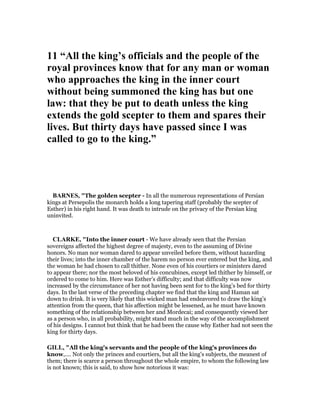 11 “All the king’s officials and the people of the
royal provinces know that for any man or woman
who approaches the king in the inner court
without being summoned the king has but one
law: that they be put to death unless the king
extends the gold scepter to them and spares their
lives. But thirty days have passed since I was
called to go to the king.”
BAR ES, "The golden scepter - In all the numerous representations of Persian
kings at Persepolis the monarch holds a long tapering staff (probably the scepter of
Esther) in his right hand. It was death to intrude on the privacy of the Persian king
uninvited.
CLARKE, "Into the inner court - We have already seen that the Persian
sovereigns affected the highest degree of majesty, even to the assuming of Divine
honors. No man nor woman dared to appear unveiled before them, without hazarding
their lives; into the inner chamber of the harem no person ever entered but the king, and
the woman he had chosen to call thither. None even of his courtiers or ministers dared
to appear there; nor the most beloved of his concubines, except led thither by himself, or
ordered to come to him. Here was Esther’s difficulty; and that difficulty was now
increased by the circumstance of her not having been sent for to the king’s bed for thirty
days. In the last verse of the preceding chapter we find that the king and Haman sat
down to drink. It is very likely that this wicked man had endeavored to draw the king’s
attention from the queen, that his affection might be lessened, as he must have known
something of the relationship between her and Mordecai; and consequently viewed her
as a person who, in all probability, might stand much in the way of the accomplishment
of his designs. I cannot but think that he had been the cause why Esther had not seen the
king for thirty days.
GILL, "All the king's servants and the people of the king's provinces do
know,.... Not only the princes and courtiers, but all the king's subjects, the meanest of
them; there is scarce a person throughout the whole empire, to whom the following law
is not known; this is said, to show how notorious it was:
 