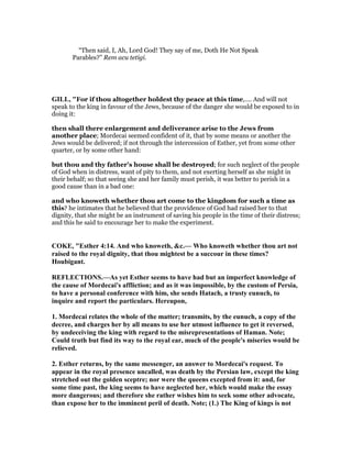 “Then said, I, Ah, Lord God! They say of me, Doth He Not Speak
Parables?” Rem acu tetigi.
GILL, "For if thou altogether holdest thy peace at this time,.... And will not
speak to the king in favour of the Jews, because of the danger she would be exposed to in
doing it:
then shall there enlargement and deliverance arise to the Jews from
another place; Mordecai seemed confident of it, that by some means or another the
Jews would be delivered; if not through the intercession of Esther, yet from some other
quarter, or by some other hand:
but thou and thy father's house shall be destroyed; for such neglect of the people
of God when in distress, want of pity to them, and not exerting herself as she might in
their behalf; so that seeing she and her family must perish, it was better to perish in a
good cause than in a bad one:
and who knoweth whether thou art come to the kingdom for such a time as
this? he intimates that he believed that the providence of God had raised her to that
dignity, that she might be an instrument of saving his people in the time of their distress;
and this he said to encourage her to make the experiment.
COKE, "Esther 4:14. And who knoweth, &c.— Who knoweth whether thou art not
raised to the royal dignity, that thou mightest be a succour in these times?
Houbigant.
REFLECTIO S.—As yet Esther seems to have had but an imperfect knowledge of
the cause of Mordecai's affliction; and as it was impossible, by the custom of Persia,
to have a personal conference with him, she sends Hatach, a trusty eunuch, to
inquire and report the particulars. Hereupon,
1. Mordecai relates the whole of the matter; transmits, by the eunuch, a copy of the
decree, and charges her by all means to use her utmost influence to get it reversed,
by undeceiving the king with regard to the misrepresentations of Haman. ote;
Could truth but find its way to the royal ear, much of the people's miseries would be
relieved.
2. Esther returns, by the same messenger, an answer to Mordecai's request. To
appear in the royal presence uncalled, was death by the Persian law, except the king
stretched out the golden sceptre; nor were the queens excepted from it: and, for
some time past, the king seems to have neglected her, which would make the essay
more dangerous; and therefore she rather wishes him to seek some other advocate,
than expose her to the imminent peril of death. ote; (1.) The King of kings is not
 