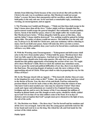 shrinks from following Christ because of the cross involved. But self-sacrifice for
Christ is the only way to usefulness and joy. But Mordecai would not accept
Esther"s excuse. He knew that emergencies call for sacrifices, and that often the
bold policy is the only safe one. So he sent back a remarkable reply, containing a
warning, an encouragement, and an appeal.
I. The Warning was Candid and Brusque.—"Think not that thou shalt escape in the
king"s house more than all the Jews." Esther might well have thought that the
queen-consort would escape the general slaughter. Her nationality was not publicly
known. Surely if she held her peace, whoever else might suffer she would escape.
But Mordecai knew better. "If thou altogether hold thy peace at this time... thou
and thy father"s house shall be destroyed." Yes, nothing would be gained by letting
things slide. The policy of silence would not answer. The bold line was the only safe
one. It always is so. Be bold for Christ now, and your testimony will be a blessing to
many; but if you hold your peace, Satan will some day drive you into a corner,
where you must either publicly deny your Lord or be forced into a confession which
will have very little value.
II. With the Warning came Encouragement.—"Enlargement and deliverance shall
arise to the Jews from another place," if thou hold thy peace. Mordecai knew that
God was fully equal to this emergency. God had never failed His people. He knew
that deliverance should arise from some quarter. His only fear was lest Esther
should lose this golden opportunity of becoming the saviour of her race. We ought
all to share Mordecai"s faith. However dark the outlook may sometimes seem,
however great the social and political difficulties of our day, there is no doubt as to
the final issue. The growing despair of nations is only the surer evidence of the
approaching advent of Christ. What part shall we take in preparing the way for the
Prince of Peace?
III. So the Message closed with an Appeal.—"Who knoweth whether thou art come
to the kingdom for such a time as this?" Esther , the captive Jewess, had been raised
to the throne of Persia. You, the slave of sin and death, God has redeemed by
precious blood. Is it not for such a time as this, that just when the witness of men
who know God is most needed your voice may be raised for Christ? That when
youth and vigour and enthusiasm are wanted to free England from increasing
irreligion and sin, and to carry the banner of the Cross amongst the millions of
heathen in distant lands your life, bought at such a price, should be wholly yielded
up to God? It is in time of war that soldiers come to the front. It is in days of
darkness and corruption that God"s people must prove themselves the light of men,
the salt of the earth.
IV. The Decision was Made.—The three days" fast for herself and her maidens and
all the Jews was arranged. And at the close the young queen and bride took her life
in her hand and went in to see the king. She risked her all, and God made her the
saviour of the whole nation.
Public Spirit
 