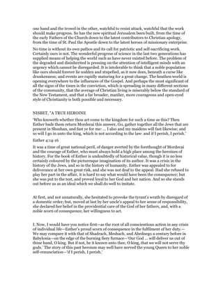 one hand and the trowel in the other, watchful to resist attack, watchful that the work
should make progress. So has the new spiritual Jerusalem been built, from the time of
the early Fathers of the Church down to the latest contributors to Christian apology,
from the time of St. Paul the Apostle down to the latest heroes of missionary enterprise.
No time is without its own pathos and its call for patriotic and self-sacrificing work.
Certainly ours is not. The wonderful progress of science in the last two generations has
supplied means of helping the world such as have never existed before. The problem of
the degraded and disinherited is pressing on the attention of intelligent minds with an
urgency which cannot be disregarded. It is intolerable to think that a noble population
like ours should forever lie sodden and stupefied, as it now does, beneath a curse like
drunkenness; and events are rapidly maturing for a great change. The heathen world is
opening everywhere to the influences of the Gospel. And perhaps the most significant of
all the signs of the times is the conviction, which is spreading in many different sections
of the community, that the average of Christian living is miserably below the standard of
the New Testament, and that a far broader, manlier, more courageous and open-eyed
style of Christianity is both possible and necessary.
NISBET, "A TRUE HEROINE
‘Who knoweth whether thou art come to the kingdom for such a time as this? Then
Esther bade them return Mordecai this answer, Go, gather together all the Jews that are
present in Shushan, and fast ye for me: … I also and my maidens will fast likewise; and
so will I go in unto the king, which is not according to the law: and if I perish, I perish.’
Esther 4:14-16
It was a time of great national peril, of danger averted by the forethought of Mordecai
and the courage of Esther, who must always hold a high place among the heroines of
history. For the book of Esther is undoubtedly of historical value, though it is no less
certainly coloured by the picturesque imagination of its author. It was a crisis in the
history of the Jews, and so in the history of humanity. Esther was appealed to for
deliverance at her own great risk, and she was not deaf to the appeal. Had she refused to
play her part in the affair, it is hard to say what would have been the consequence; but
she was put to the test, and proved loyal to her God and her nation. And so she stands
out before us as an ideal which we shall do well to imitate.
At first, and not unnaturally, she hesitated to provoke the tyrant’s wrath by disregard of
a domestic order; but, moved at last by her uncle’s appeal to her sense of responsibility,
she declared her belief in the providential care of the God of her fathers, and, with a
noble scorn of consequence, her willingness to act.
I. Now, I would have you notice first—as the root of all conscientious action in any crisis
of individual life—Esther’s proud scorn of consequence in the fulfilment of her duty.—
We may compare it with that of Shadrach, Meshach, and Abednego a century before in
Babylonia—on the edge of the burning fiery furnace—‘Our God … will deliver us out of
thine hand, O king. But if not, be it known unto thee, O king, that we will not serve thy
gods.’ The story of this past heroism may well have nerved the young Queen to her noble
self-renunciation—‘if I perish, I perish.’
 