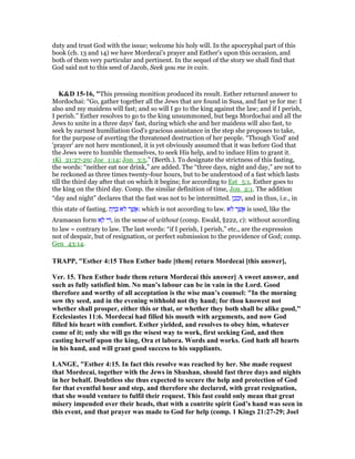 duty and trust God with the issue; welcome his holy will. In the apocryphal part of this
book (ch. 13 and 14) we have Mordecai's prayer and Esther's upon this occasion, and
both of them very particular and pertinent. In the sequel of the story we shall find that
God said not to this seed of Jacob, Seek you me in vain.
K&D 15-16, "This pressing monition produced its result. Esther returned answer to
Mordochai: “Go, gather together all the Jews that are found in Susa, and fast ye for me: I
also and my maidens will fast; and so will I go to the king against the law; and if I perish,
I perish.” Esther resolves to go to the king unsummoned, but begs Mordochai and all the
Jews to unite in a three days' fast, during which she and her maidens will also fast, to
seek by earnest humiliation God's gracious assistance in the step she proposes to take,
for the purpose of averting the threatened destruction of her people. “Though 'God' and
'prayer' are not here mentioned, it is yet obviously assumed that it was before God that
the Jews were to humble themselves, to seek His help, and to induce Him to grant it.
1Ki_21:27-29; Joe_1:14; Jon_3:5.” (Berth.). To designate the strictness of this fasting,
the words: “neither eat nor drink,” are added. The “three days, night and day,” are not to
be reckoned as three times twenty-four hours, but to be understood of a fast which lasts
till the third day after that on which it begins; for according to Est_5:1, Esther goes to
the king on the third day. Comp. the similar definition of time, Jon_2:1. The addition
“day and night” declares that the fast was not to be intermitted. ‫ן‬ ֵ‫כ‬ ְ‫,וּב‬ and in thus, i.e., in
this state of fasting. ‫ת‬ ָ ַⅴ ‫ּא‬‫ל‬ ‫ר‬ ֶ‫שׁ‬ ֲ‫:א‬ which is not according to law. ‫ּא‬‫ל‬ ‫ר‬ ֶ‫שׁ‬ ֲ‫א‬ is used, like the
Aramaean form ‫א‬ ָ‫ל‬ ‫י‬ ִ , in the sense of without (comp. Ewald, §222, c): without according
to law = contrary to law. The last words: “if I perish, I perish,” etc., are the expression
not of despair, but of resignation, or perfect submission to the providence of God; comp.
Gen_43:14.
TRAPP, "Esther 4:15 Then Esther bade [them] return Mordecai [this answer],
Ver. 15. Then Esther bade them return Mordecai this answer] A sweet answer, and
such as fully satisfied him. o man’s labour can be in vain in the Lord. Good
therefore and worthy of all acceptation is the wise man’s counsel: "In the morning
sow thy seed, and in the evening withhold not thy hand; for thou knowest not
whether shall prosper, either this or that, or whether they both shall be alike good,"
Ecclesiastes 11:6. Mordecai had filled his mouth with arguments, and now God
filled his heart with comfort. Esther yielded, and resolves to obey him, whatever
come of it; only she will go the wisest way to work, first seeking God, and then
casting herself upon the king, Ora et labora. Words and works. God hath all hearts
in his hand, and will grant good success to his suppliants.
LA GE, "Esther 4:15. In fact this resolve was reached by her. She made request
that Mordecai, together with the Jews in Shushan, should fast three days and nights
in her behalf. Doubtless she thus expected to secure the help and protection of God
for that eventful hour and step, and therefore she declared, with great resignation,
that she would venture to fulfil their request. This fast could only mean that great
misery impended over their heads, that with a contrite spirit God’s hand was seen in
this event, and that prayer was made to God for help (comp. 1 Kings 21:27-29; Joel
 