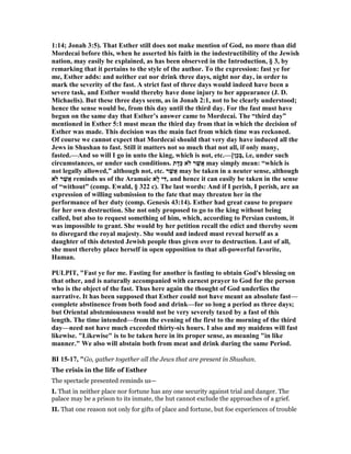 1:14; Jonah 3:5). That Esther still does not make mention of God, no more than did
Mordecai before this, when he asserted his faith in the indestructibility of the Jewish
nation, may easily be explained, as has been observed in the Introduction, § 3, by
remarking that it pertains to the style of the author. To the expression: fast ye for
me, Esther adds: and neither eat nor drink three days, night nor day, in order to
mark the severity of the fast. A strict fast of three days would indeed have been a
severe task, and Esther would thereby have done injury to her appearance (J. D.
Michaelis). But these three days seem, as in Jonah 2:1, not to be clearly understood;
hence the sense would be, from this day until the third day. For the fast must have
begun on the same day that Esther’s answer came to Mordecai. The “third day”
mentioned in Esther 5:1 must mean the third day from that in which the decision of
Esther was made. This decision was the main fact from which time was reckoned.
Of course we cannot expect that Mordecai should that very day have induced all the
Jews in Shushan to fast. Still it matters not so much that not all, if only many,
fasted.—And so will I go in unto the king, which is not, etc.—[‫ֵן‬‫כ‬ְ‫בּ‬, i.e, under such
circumstances, or under such conditions. ‫ת‬ָ‫ַד‬‫כּ‬ ‫ֹלא‬ ‫ר‬ֶ‫שׁ‬ֲ‫א‬ may simply mean: “which is
not legally allowed,” although not, etc. ‫ר‬ֶ‫שׁ‬ֲ‫א‬ may be taken in a neuter sense, although
‫ֹלא‬ ‫ר‬ֶ‫שׁ‬ֲ‫א‬ reminds us of the Aramaic ‫ָא‬‫ל‬ ‫י‬ִ‫,דּ‬ and hence it can easily be taken in the sense
of “without” (comp. Ewald, § 322 c). The last words: And if I perish, I perish, are an
expression of willing submission to the fate that may threaten her in the
performance of her duty (comp. Genesis 43:14). Esther had great cause to prepare
for her own destruction. She not only proposed to go to the king without being
called, but also to request something of him, which, according to Persian custom, it
was impossible to grant. She would by her petition recall the edict and thereby seem
to disregard the royal majesty. She would and indeed must reveal herself as a
daughter of this detested Jewish people thus given over to destruction. Last of all,
she must thereby place herself in open opposition to that all-powerful favorite,
Haman.
PULPIT, "Fast ye for me. Fasting for another is fasting to obtain God's blessing on
that other, and is naturally accompanied with earnest prayer to God for the person
who is the object of the fast. Thus here again the thought of God underlies the
narrative. It has been supposed that Esther could not have meant an absolute fast—
complete abstinence from both food and drink—for so long a period as three days;
but Oriental abstemiousness would not be very severely taxed by a fast of this
length. The time intended—from the evening of the first to the morning of the third
day—need not have much exceeded thirty-six hours. I also and my maidens will fast
likewise. "Likewise" is to be taken here in its proper sense, as meaning "in like
manner." We also will abstain both from meat and drink during the same Period.
BI 15-17, "Go, gather together all the Jews that are present in Shushan.
The crisis in the life of Esther
The spectacle presented reminds us—
I. That in neither place nor fortune has any one security against trial and danger. The
palace may be a prison to its inmate, the hut cannot exclude the approaches of a grief.
II. That one reason not only for gifts of place and fortune, but foe experiences of trouble
 