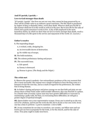 And if I perish, I perish.—
Love to God stronger than death
“If I perish, I perish.” Our lives are not our own; they cannot be long preserved by us.
They will be of little value to us without a good conscience. The life which is purchased
by neglect of duty is shameful, bitter, worse than death. Whoever shall save his life in
this manner shall lose it in this world as well as in the next. But to lose life for the sake of
Christ and a good conscience is truly to live. A day of life employed in the most
hazardous duties, by which we show that our love to God is stronger than death, excels a
thousand days of a life spent in the service and enjoyment of the world. (G. Lawson.)
Esther’s resolve
I. The impending danger.
1. A wicked, crafty, designing foe.
2. An irrevocable decree of destruction.
3. No visible way of escape,
II. The bold resolution.
III. The solemn preliminary: fasting and prayer.
IV. The successful issue.
1. Life spared.
2. Enemy is destroyed.
3. Honour is given. (The Study and the Pulpit.)
The crisis met
I. Observe the queen’s modesty—her extraordinary prudence at the very moment that
she is most successful. Her request was a simple invitation to have the king come to a
banquet of wine the next day, and as a mark of regard for his preferences, she wishes
him to bring Haman.
II. In Esther’s fasting and prayer and pious courage we see that faith and piety are not
always shorn of their fruits under unfavourable influences; they may flourish in a palace.
In a chaotic state of society a pious man may have greater difficulties to overcome in
maintaining a godly walk, but then, in overcoming these difficulties, he will gain a
greater degree of spiritual strength.
III. Queen Esther was a true representative woman. Every one is raised up as she was,
not to be a Sultana, and do just the work she did, but to do his or her own work. Every
one has a duty to perform—a post to maintain—a lot to fulfil.
IV. It may sometimes be our duty to ourselves, our country, our fellow-men and our
God to put our lives in jeopardy for the truth, or for the church, and for the sake of
Jesus. True piety ought to make men brave.
 