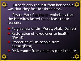 Esther’s only request from her people
was that they fast for three days.
Pastor Mark Copeland reminds us that
the Israelites fasted for at least these
reasons:
Forgiveness of sin (Moses, Ahab, Daniel)
Restoration of loved ones to health
(David)
Protection of His people from
danger(Ezra)
Deliverance from enemies (the Israelites)
10

 