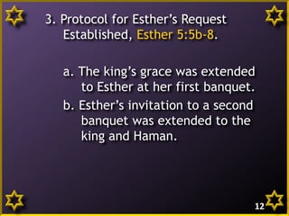 3. Protocol for Esther’s Request
Established, Esther 5:5b-8.
a. The king’s grace was extended
to Esther at her first banquet.
b. Esther’s invitation to a second
banquet was extended to the
king and Haman.

12

 