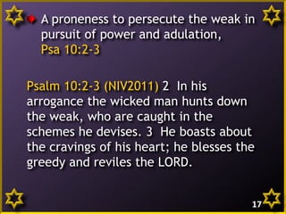A proneness to persecute the weak in
pursuit of power and adulation,
Psa 10:2-3
Psalm 10:2-3 (NIV2011) 2 In his
arrogance the wicked man hunts down
the weak, who are caught in the
schemes he devises. 3 He boasts about
the cravings of his heart; he blesses the
greedy and reviles the LORD.
17

 