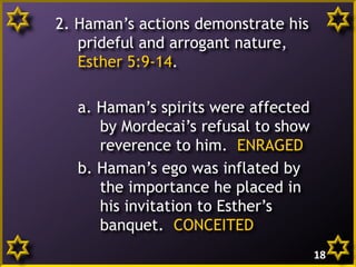 2. Haman’s actions demonstrate his
prideful and arrogant nature,
Esther 5:9-14.
a. Haman’s spirits were affected
by Mordecai’s refusal to show
reverence to him. ENRAGED
b. Haman’s ego was inflated by
the importance he placed in
his invitation to Esther’s
banquet. CONCEITED
18

 