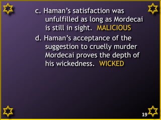 c. Haman’s satisfaction was
unfulfilled as long as Mordecai
is still in sight. MALICIOUS
d. Haman’s acceptance of the
suggestion to cruelly murder
Mordecai proves the depth of
his wickedness. WICKED

19

 