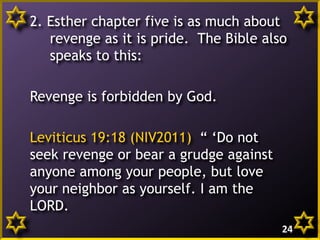 2. Esther chapter five is as much about
revenge as it is pride. The Bible also
speaks to this:
Revenge is forbidden by God.
Leviticus 19:18 (NIV2011) “ ‘Do not
seek revenge or bear a grudge against
anyone among your people, but love
your neighbor as yourself. I am the
LORD.
24

 