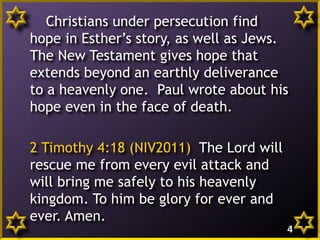 Christians under persecution find
hope in Esther’s story, as well as Jews.
The New Testament gives hope that
extends beyond an earthly deliverance
to a heavenly one. Paul wrote about his
hope even in the face of death.
2 Timothy 4:18 (NIV2011) The Lord will
rescue me from every evil attack and
will bring me safely to his heavenly
kingdom. To him be glory for ever and
ever. Amen.
4

 