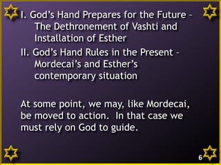 I. God’s Hand Prepares for the Future –
The Dethronement of Vashti and
Installation of Esther
II. God’s Hand Rules in the Present –
Mordecai’s and Esther’s
contemporary situation
At some point, we may, like Mordecai,
be moved to action. In that case we
must rely on God to guide.
6

 