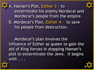 A. Haman’s Plot, Esther 3 – to
exterminate his enemy Mordecai and
Mordecai’s people from the empire.
B. Mordecai’s Plan, Esther 4 – to save
his people from destruction.
Mordecai’s plan involves the
influence of Esther as queen to gain the
aid of King Xerxes in stopping Haman’s
plot to exterminate the Jews. It begins
with . . .
7

 