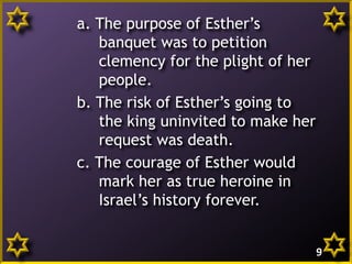 a. The purpose of Esther’s
banquet was to petition
clemency for the plight of her
people.
b. The risk of Esther’s going to
the king uninvited to make her
request was death.
c. The courage of Esther would
mark her as true heroine in
Israel’s history forever.
9

 