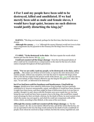 4 For I and my people have been sold to be
destroyed, killed and annihilated. If we had
merely been sold as male and female slaves, I
would have kept quiet, because no such distress
would justify disturbing the king.[a]”
BAR ES, "The king now learned, perhaps for the first time, that his favorite was a
Jewess.
Although the enemy ... - i. e. “although the enemy (Haman) would not (even in that
case) compensate (by his payment to the treasury) for the king’s loss of so many
subjects.”
CLARKE, "To be destroyed, to be slain - She here repeats the words which
Haman put into the decree. See Est_3:13.
Could not countervail the king’s damage - Even the ten thousand talents of
silver could not be considered as a compensation to the state for the loss of a whole
nation of people throughout all their generations.
GILL, "For we are sold, I and my people, to be destroyed, to be slain, and to
perish,.... She makes use of these several words, to express the utter destruction of her
and her people, without any exception; not only the more to impress the king's mind
with it, but she has respect to the precise words of the decree, Est_3:13 as she has also to
the 10,000 talents of silver Haman offered to pay the king for the grant of it, when she
says, "we are sold", or delivered to be destroyed:
but if we had been sold for bondmen and bondwomen, I had held my
tongue: should never have asked for deliverance from bondage, but have patiently
submitted to it, however unreasonable, unjust, and afflictive it would have been; because
it might have been borne, and there might be hope of deliverance from it at one time or
another; though it is said, slaves with the Persians were never made free (g); but that
being the case would not have been so great a loss to the king, who would have reaped
some advantage by their servitude; whereas, by the death of them, he must sustain a loss
which the enemy was not equal to, and which he could not compensate with all his
riches; which, according to Ben Melech, is the sense of the next clause:
although the enemy could not countervail the king's damage; or, "for the
enemy cannot", &c. the 10,000 talents offered by him, and all the riches that he has, are
not an equivalent to the loss the king would sustain by the death of such a multitude of
people, from whom he received so large a tribute; but this the enemy regarded not; and
 