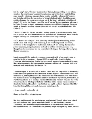 for) the king’s hurt. This may mean (a) that Haman, though willing to pay a large
sum into the royal treasury, cannot thereby make up for the loss which the king
must incur by wholesale massacre being carried on in his realm; or (b) “were we
merely to be sold into slavery, instead of being killed outright, I should have said
nothing, because the enemy was not one worth the king’s while to trouble himself
about.” We prefer the former view. The word “enemy” is that translated adversary,
in Esther 7:6, and properly means one who oppresses, afflicts, distresses. The word
which is, literally, equal to, comparable with, has already occurred in Esther 3:8;
Esther 5:13.
TRAPP, "Esther 7:4 For we are sold, I and my people, to be destroyed, to be slain,
and to perish. But if we had been sold for bondmen and bondwomen, I had held my
tongue, although the enemy could not countervail the king’s damage.
Ver. 4. For we are sold] i.e. Given up wholly into the power of the enemy, as that
which a man hath bought with his money, is his own to dispose of. She refers,
doubtless, to the sum proffered by Haman, Esther 3:9, not fearing the face of so
potent an enemy, nor going behind his back to set him out in his colours; yea,
though her discourse could not but somewhat reflect upon the king, who had given
Haman his consent.
I, and my people] She makes it a common cause, and saith to her countrymen, as
once David did to Abiathar, 1 Samuel 22:23, or as Charles V said to Julius
Pestugius, who complained that he had been much wronged by the duke of Saxony,
Have a little patience, thy cause shall be my cause, neither will I sit down till I have
seen you some way righted. See Esther 7:3.
To be destroyed, to be slain, and to perish] These were the very words of that bloody
decree which she purposely maketh use of, that he might be sensible of what he had
consented to, and might see that she complained not without cause. But what a case
was Haman in at the hearing of this! and how did he now repent him, but too late, of
ever having a hand in so bloody a business! His iniquity was now full, and the bottle
of his wickedness, filled up to the brim with those bitter waters, was even about to
sink to the bottom. His gallows was finished last night, and now it groaned hard for
him, that he might be destroyed, slain, and made to perish.
- eque enim lex iustior ulla est,
Quam necis artifices arte perire sua.
But if we had been sold for bondmen and bondwomen] Though it had been a hard
and sad condition for a queen, especially (which yet was Hecuba’s case and
Zenobia’s), yet it would not be grievous to them to sacrifice their liberty to the
service of their life: the Gibeonites were glad they might live upon any terms, Joshua
 