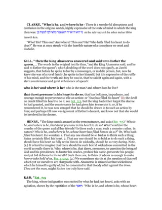 CLARKE, "Who is he, and where is he - There is a wonderful abruptness and
confusion in the original words, highly expressive of the state of mind in which the king
then was: ‫כן‬ ‫לעשות‬ ‫לבו‬ ‫מלאו‬ ‫אשר‬ ‫הוא‬ ‫זה‬ ‫ואי‬ ‫זה‬ ‫הוא‬ ‫מי‬ mi hu zeh veey zeh hu asher melao libbo
laasoth ken.
“Who? He? This one? And where? This one? He? Who hath filled his heart to do
thus?” He was at once struck with the horrible nature of a conspiracy so cruel and
diabolic.
GILL, "Then the King Ahasuerus answered and said unto Esther the
queen,.... The words in the original text lie thus, "and the King Ahasuerus said, and he
said to Esther the queen"; which doubling of the word does not signify, as Jarchi
suggests, that before he spoke to her by a messenger, or middle person, but, now he
knew she was of a royal family, he spoke to her himself; but it is expressive of the ruffle
of his mind, and the wrath and fury he was in, that he said it again and again, with a
stern countenance and great vehemence of speech:
who is he? and where is he? who is the man? and where does he live?
that durst presume in his heart to do so; that has boldness, impudence, and
courage enough to perpetrate so vile an action: or "that has filled his heart" (i); the devil
no doubt filled his heart to do it, see Act_5:3, but the king had either forgot the decree
he had granted, and the countenance he had given him to execute it; or, if he
remembered it, he was now enraged that he should be drawn in to such an action by
him; and perhaps till now was ignorant of Esther's descent, and knew not that she would
be involved in the decree.
HE RY, "The king stands amazed at the remonstrance, and asks (Est_7:5) “Who is
he, and where is he, that durst presume in his heart to do so? What! contrive the
murder of the queen and all her friends? Is there such a man, such a monster rather, in
nature? Who is he, and where is he, whose heart has filled him to do so?” Or, Who hath
filled his heart. He wonders, 1. That any one should be so bad as to think such a thing;
Satan certainly filled his heart. 2. That any one should be so bold as to do such a thing,
should have his heart so fully set in him to do wickedly, should be so very daring. Note,
(1.) It is hard to imagine that there should be such horrid wickedness committed in the
world as really there is. Who, where is he, that dares, presumes, to question the being of
God and his providence, to banter his oracles, profane his name, persecute his people,
and yet bid defiance to his wrath? Such there are, to think of whom is enough to make
horror take hold of us, Psa_119:53. (2.) We sometimes startle at the mention of that evil
which yet we ourselves are chargeable with. Ahasuerus is amazed at that wickedness
which he himself is guilty of; for he consented to that bloody edict against the Jews.
Thou art the man, might Esther too truly have said.
K&D, "Est_7:5
The king, whose indignation was excited by what he had just heard, asks with an
agitation, shown by the repetition of the ‫ר‬ ֶ‫ּאמ‬ ַ‫:ו‬ “Who is he, and where is he, whose heart
 