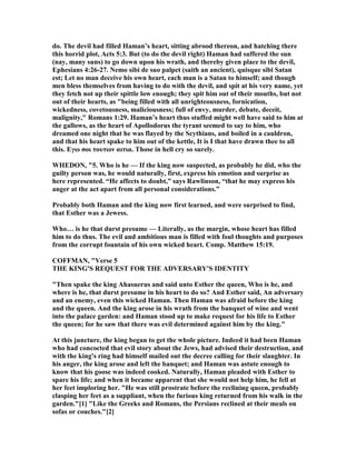 do. The devil had filled Haman’s heart, sitting abrood thereon, and hatching there
this horrid plot, Acts 5:3. But (to do the devil right) Haman had suffered the sun
(nay, many suns) to go down upon his wrath, and thereby given place to the devil,
Ephesians 4:26-27. emo sibi de suo palpet (saith an ancient), quisque sibi Satan
est; Let no man deceive his own heart, each man is a Satan to himself; and though
men bless themselves from having to do with the devil, and spit at his very name, yet
they fetch not up their spittle low enough; they spit him out of their mouths, but not
out of their hearts, as "being filled with all unrighteousness, fornication,
wickedness, covetousness, maliciousness; full of envy, murder, debate, deceit,
malignity," Romans 1:29. Haman’s heart thus stuffed might well have said to him at
the gallows, as the heart of Apollodorus the tyrant seemed to say to him, who
dreamed one night that he was flayed by the Scythians, and boiled in a cauldron,
and that his heart spake to him out of the kettle, It is I that have drawn thee to all
this. Eγω σοι τουτων αιτια. Those in hell cry so surely.
WHEDO , "5. Who is he — If the king now suspected, as probably he did, who the
guilty person was, he would naturally, first, express his emotion and surprise as
here represented. “He affects to doubt,” says Rawlinson, “that he may express his
anger at the act apart from all personal considerations.”
Probably both Haman and the king now first learned, and were surprised to find,
that Esther was a Jewess.
Who… is he that durst presume — Literally, as the margin, whose heart has filled
him to do thus. The evil and ambitious man is filled with foul thoughts and purposes
from the corrupt fountain of his own wicked heart. Comp. Matthew 15:19.
COFFMA , "Verse 5
THE KI G'S REQUEST FOR THE ADVERSARY'S IDE TITY
"Then spake the king Ahasuerus and said unto Esther the queen, Who is he, and
where is he, that durst presume in his heart to do so? And Esther said, An adversary
and an enemy, even this wicked Haman. Then Haman was afraid before the king
and the queen. And the king arose in his wrath from the banquet of wine and went
into the palace garden: and Haman stood up to make request for his life to Esther
the queen; for he saw that there was evil determined against him by the king."
At this juncture, the king began to get the whole picture. Indeed it had been Haman
who had concocted that evil story about the Jews, had advised their destruction, and
with the king's ring had himself mailed out the decree calling for their slaughter. In
his anger, the king arose and left the banquet; and Haman was astute enough to
know that his goose was indeed cooked. aturally, Haman pleaded with Esther to
spare his life; and when it became apparent that she would not help him, he fell at
her feet imploring her. "He was still prostrate before the reclining queen, probably
clasping her feet as a suppliant, when the furious king returned from his walk in the
garden."[1] "Like the Greeks and Romans, the Persians reclined at their meals on
sofas or couches."[2]
 
