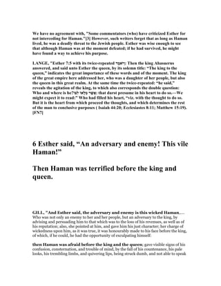 We have no agreement with, "Some commentators (who) have criticized Esther for
not interceding for Haman."[3] However, such writers forget that as long as Haman
lived, he was a deadly threat to the Jewish people. Esther was wise enough to see
that although Haman was at the moment defeated; if he had survived, he might
have found a way to achieve his purpose.
LA GE, "Esther 7:5 with its twice-repeated ‫ֶר‬‫מ‬‫ֹא‬ ‫ַיּ‬‫ו‬: Then the king Ahasuerus
answered, and said unto Esther the queen, by its solemn title: “The king to the
queen,” indicates the great importance of these words and of the moment. The king
of the great empire here addressed her, who was a daughter of her people, but also
the queen in this great realm. At the same time the twice-repeated: “he said,”
reveals the agitation of the king, to which also corresponds the double question:
Who and where is he?‫ִבּוֹ‬‫ל‬ ‫ָאוֹ‬‫ל‬ְ‫מ‬ ‫ר‬ֶ‫שׁ‬ֲ‫:א‬ that durst presume in his heart to do so.—We
might expect it to read:” Who had filled his heart, “viz. with the thought to do so.
But it is the heart from which proceed the thoughts, and which determines the rest
of the man to conclusive purposes ( Isaiah 44:20; Ecclesiastes 8:11; Matthew 15:19).
[F 7]
6 Esther said, “An adversary and enemy! This vile
Haman!”
Then Haman was terrified before the king and
queen.
GILL, "And Esther said, the adversary and enemy is this wicked Haman,....
Who was not only an enemy to her and her people, but an adversary to the king, by
advising and persuading him to that which was to the loss of his revenues, as well as of
his reputation; also, she pointed at him, and gave him his just character; her charge of
wickedness upon him, as it was true, it was honourably made to his face before the king,
of which, if he could, he had the opportunity of exculpating himself:
then Haman was afraid before the king and the queen; gave visible signs of his
confusion, consternation, and trouble of mind, by the fall of his countenance, his pale
looks, his trembling limbs, and quivering lips, being struck dumb, and not able to speak
 
