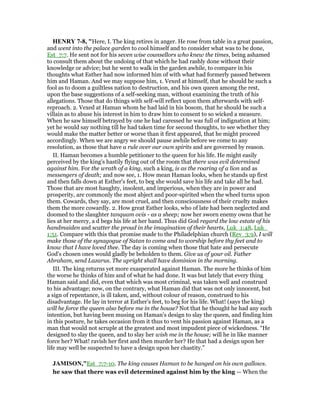 HE RY 7-8, "Here, I. The king retires in anger. He rose from table in a great passion,
and went into the palace garden to cool himself and to consider what was to be done,
Est_7:7. He sent not for his seven wise counsellors who knew the times, being ashamed
to consult them about the undoing of that which he had rashly done without their
knowledge or advice; but he went to walk in the garden awhile, to compare in his
thoughts what Esther had now informed him of with what had formerly passed between
him and Haman. And we may suppose him, 1. Vexed at himself, that he should be such a
fool as to doom a guiltless nation to destruction, and his own queen among the rest,
upon the base suggestions of a self-seeking man, without examining the truth of his
allegations. Those that do things with self-will reflect upon them afterwards with self-
reproach. 2. Vexed at Haman whom he had laid in his bosom, that he should be such a
villain as to abuse his interest in him to draw him to consent to so wicked a measure.
When he saw himself betrayed by one he had caressed he was full of indignation at him;
yet he would say nothing till he had taken time for second thoughts, to see whether they
would make the matter better or worse than it first appeared, that he might proceed
accordingly. When we are angry we should pause awhile before we come to any
resolution, as those that have a rule over our own spirits and are governed by reason.
II. Haman becomes a humble petitioner to the queen for his life. He might easily
perceived by the king's hastily flying out of the room that there was evil determined
against him. For the wrath of a king, such a king, is as the roaring of a lion and as
messengers of death; and now see, 1. How mean Haman looks, when he stands up first
and then falls down at Esther's feet, to beg she would save his life and take all he had.
Those that are most haughty, insolent, and imperious, when they are in power and
prosperity, are commonly the most abject and poor-spirited when the wheel turns upon
them. Cowards, they say, are most cruel, and then consciousness of their cruelty makes
them the more cowardly. 2. How great Esther looks, who of late had been neglected and
doomed to the slaughter tanquam ovis - as a sheep; now her sworn enemy owns that he
lies at her mercy, a d begs his life at her hand. Thus did God regard the low estate of his
handmaiden and scatter the proud in the imagination of their hearts, Luk_1:48, Luk_
1:51. Compare with this that promise made to the Philadelphian church (Rev_3:9), I will
make those of the synagogue of Satan to come and to worship before thy feet and to
know that I have loved thee. The day is coming when those that hate and persecute
God's chosen ones would gladly be beholden to them. Give us of your oil. Father
Abraham, send Lazarus. The upright shall have dominion in the morning.
III. The king returns yet more exasperated against Haman. The more he thinks of him
the worse he thinks of him and of what he had done. It was but lately that every thing
Haman said and did, even that which was most criminal, was taken well and construed
to his advantage; now, on the contrary, what Haman did that was not only innocent, but
a sign of repentance, is ill taken, and, without colour of reason, construed to his
disadvantage. He lay in terror at Esther's feet, to beg for his life. What! (says the king)
will he force the queen also before me in the house? Not that he thought he had any such
intention, but having been musing on Haman's design to slay the queen, and finding him
in this posture, he takes occasion from it thus to vent his passion against Haman, as a
man that would not scruple at the greatest and most impudent piece of wickedness. “He
designed to slay the queen, and to slay her wish me in the house; will he in like manner
force her? What! ravish her first and then murder her? He that had a design upon her
life may well be suspected to have a design upon her chastity.”
JAMISO ,"Est_7:7-10. The king causes Haman to be hanged on his own gallows.
he saw that there was evil determined against him by the king — When the
 