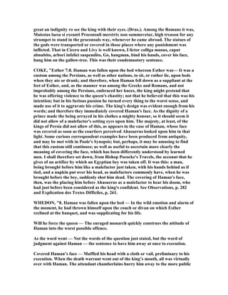 great an indignity ro see the king with their eyes. (Drus.). Among the Romans it was,
Maiestas laesa si exeunti Proconsuli meretrix non summovetur, high treason for any
strumpet to stand in the proconsuls way, whenever he came abroad. The statues of
the gods were transported or covered in those places where any punishment was
inflicted. That in Cicero and Livy is well known, I lictor colliga manus, caput
abnubito, arbori infelici suspendito, Go, hangman, bind his hands, cover his face,
hang him on the gallow-tree. This was their condemnatory sentence.
COKE, "Esther 7:8. Haman was fallen upon the bed whereon Esther was— It was a
custom among the Persians, as well as other nations, to sit, or rather lie, upon beds
when they ate or drank; and therefore, when Haman fell down as a suppliant at the
feet of Esther, and, as the manner was among the Greeks and Romans, and not
improbably among the Persians, embraced her knees, the king might pretend that
he was offering violence to the queen's chastity; not that he believed that this was his
intention; but in his furious passion he turned every thing to the worst sense, and
made use of it to aggravate his crime. The king's design was evident enough from his
words; and therefore they immediately covered Haman's face. As the dignity of a
prince made the being arrayed in his clothes a mighty honour, so it should seem it
did not allow of a malefactor's setting eyes upon him. The majesty, at least, of the
kings of Persia did not allow of this, as appears in the case of Haman, whose face
was covered as soon as the courtiers perceived Ahasuerus looked upon him in that
light. Some curious correspondent examples have been produced from antiquity,
and may be met with in Poole's Synopsis; but, perhaps, it may be amusing to find
that this custom still continues; as well as useful to ascertain more clearly the
meaning of covering the face, which has been differently understood by learned
men. I shall therefore set down, from Bishop Pococke's Travels, the account that he
gives of an artifice by which an Egyptian bey was taken off. It was this: a man,
being brought before him like a malefactor just taken, with his hands behind as if
tied, and a napkin put over his head, as malefactors commonly have, when he was
brought before the bey, suddenly shot him dead. The covering of Haman's face,
then, was the placing him before Ahasuerus as a malefactor to hear his doom, who
had just before been considered as the king's confident. See Observations, p. 282
and Explication des Textes Difficiles, p. 261.
WHEDO , "8. Haman was fallen upon the bed — In the wild emotion and alarm of
the moment, he had thrown himself upon the couch or divan on which Esther
reclined at the banquet, and was supplicating for his life.
Will he force the queen — The enraged monarch quickly construes the attitude of
Haman into the worst possible offence.
As the word went — ot the words of the question just stated, but the word of
judgment against Haman — the sentence to have him away at once to execution.
Covered Haman’s face — Muffled his head with a cloth or vail, preliminary to his
execution. When the death warrant went out of the king’s mouth, all was virtually
over with Haman. The attendant chamberlains hurry him away to the more public
 