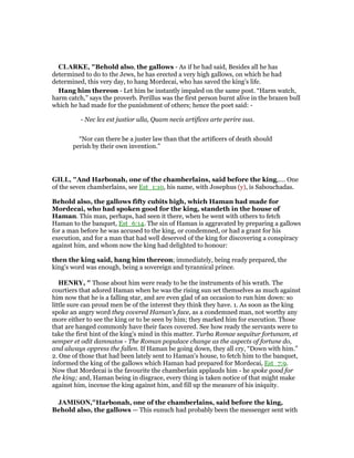 CLARKE, "Behold also, the gallows - As if he had said, Besides all he has
determined to do to the Jews, he has erected a very high gallows, on which he had
determined, this very day, to hang Mordecai, who has saved the king’s life.
Hang him thereon - Let him be instantly impaled on the same post. “Harm watch,
harm catch,” says the proverb. Perillus was the first person burnt alive in the brazen bull
which he had made for the punishment of others; hence the poet said: -
- Nec lex est justior ulla, Quam necis artifices arte perire sua.
“Nor can there be a juster law than that the artificers of death should
perish by their own invention.”
GILL, "And Harbonah, one of the chamberlains, said before the king,.... One
of the seven chamberlains, see Est_1:10, his name, with Josephus (y), is Sabouchadas.
Behold also, the gallows fifty cubits high, which Haman had made for
Mordecai, who had spoken good for the king, standeth in the house of
Haman. This man, perhaps, had seen it there, when he went with others to fetch
Haman to the banquet, Est_6:14. The sin of Haman is aggravated by preparing a gallows
for a man before he was accused to the king, or condemned, or had a grant for his
execution, and for a man that had well deserved of the king for discovering a conspiracy
against him, and whom now the king had delighted to honour:
then the king said, hang him thereon; immediately, being ready prepared, the
king's word was enough, being a sovereign and tyrannical prince.
HE RY, " Those about him were ready to be the instruments of his wrath. The
courtiers that adored Haman when he was the rising sun set themselves as much against
him now that he is a falling star, and are even glad of an occasion to run him down: so
little sure can proud men be of the interest they think they have. 1. As soon as the king
spoke an angry word they covered Haman's face, as a condemned man, not worthy any
more either to see the king or to be seen by him; they marked him for execution. Those
that are hanged commonly have their faces covered. See how ready the servants were to
take the first hint of the king's mind in this matter. Turba Romae sequitur fortunam, et
semper et odit damnatos - The Roman populace change as the aspects of fortune do,
and always oppress the fallen. If Haman be going down, they all cry, “Down with him.”
2. One of those that had been lately sent to Haman's house, to fetch him to the banquet,
informed the king of the gallows which Haman had prepared for Mordecai, Est_7:9.
Now that Mordecai is the favourite the chamberlain applauds him - he spoke good for
the king; and, Haman being in disgrace, every thing is taken notice of that might make
against him, incense the king against him, and fill up the measure of his iniquity.
JAMISO ,"Harbonah, one of the chamberlains, said before the king,
Behold also, the gallows — This eunuch had probably been the messenger sent with
 