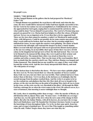 his people's eyes.
ISBET, "THE BITER BIT
‘So they hanged Haman on the gallows that he had prepared for Mordecai.’
Esther 7:10
I. Though Haman was punished, the royal decree still stood; and when the day
came, the Jews would still be massacred. Esther had been signally successful so far;
but her work for her nation was not accomplished yet. Emboldened by her victory,
she approached her lord again, urging him to countermand the sad decree. But
what could be done? Xerxes himself was powerless. The word of a Persian king once
passed was passed for ever. Darius had been helpless to effect the release of Daniel,
and now Xerxes was as impotent as he. It was then that a device suggested itself.
There are few laws that cannot be somehow evaded. Let Mordecai be made grand-
vizier, with full powers. Could he not possibly devise some counter-movement? The
king’s word could not be broken, that was clear; but its execution might have
unlooked-for issues. So once again the couriers went galloping. The clatter of hoofs
was heard in the still night, and wakened the sleepers in many a lonely hamlet.
Riders covered with dust and spent with travel spurred into distant market-places
as the sun was setting. In an incredibly short space of time there was not a Jewish
colony in the kingdom but had got news of how the tide had turned. They were not
to let themselves be massacred like sheep; they were to gird on their armour and
defend themselves. The moment that a blow was struck at them they were to
combine and strike a counter-blow. That was the tenor of the royal mandate. But I
have no doubt that the courtiers eked it out. They told how Haman was hanged and
Esther honoured. They hinted that no one would be very angry if they went a little
beyond the written word. And the Jews freely interpreted their liberty, and used
‘the wild justice of revenge.’
II. The darkest hour is that before the dawn.—We have seen what a pitiable plight
the Jews were in. We have heard their cry when the mandate of Xerxes reached
them. Exile was sore, but now their case was terrible. Their outlook had never been
darker than at this hour. Yet it was then, in the darkness as of midnight, that the
second message from the palace reached them. And the writer is at pains to let us
see the exultant joy and gladness that they felt. How dark all was to Joseph in the
prison, yet the sun was just then on the point of breaking! How dark all was to Jesus
on the cross, yet the cross was the very threshold of the glory! All through the Bible
God has a message for us when the worst comes to the worst. He enforces on us, by a
score of instances, that morning is nearer midnight than we thought.
III. Lastly, there is something nobler than revenge.—After the murder of Rizzio, an
old historian tells us, Queen Mary said, ‘ o more tears—I will think on a revenge.’
And that, too, was the spirit of the Jews when the news came of the change in their
affairs. But after the Indian Mutiny, with all its horrors, do you know the revenge
that Lord Shaftesbury took? He founded the Christian Literature Society to spread
the knowledge of Jesus throughout India. Try to live in that same spirit. Jesus has
come, and revenge is banished now. We serve One Who taught us something nobler
when He said, ‘Father! forgive them; they know not what they do.’
 