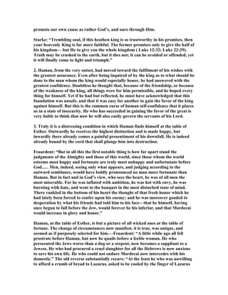 promote our own cause as rather God’s, and ours through Him.
Starke: “Trembling soul, if this heathen king is so trustworthy in his promises, then
your heavenly King is far more faithful. The former promises only to give the half of
his kingdom— but He to give you the whole kingdom ( Luke 12:32; Luke 22:29).
Truth may be crushed to the earth, but it dies not; it can be avoided or offended, yet
it will finally come to light and triumph.”
2. Haman, from the very outset, had moved toward the fulfilment of his wishes with
the greatest assurance. Even after being inquired of by the king as to what should be
done to the man whom the king would especially honor, he had answered with the
greatest confidence. Doubtless he thought that, because of the friendship, or because
of the weakness of the king, all things were for him permissible, and he hoped every
thing for himself. Yet if he had but reflected, he must have acknowledged that this
foundation was unsafe, and that it was easy for another to gain the favor of the king
against himself. But this is the common curse of human self-confidence that it places
us in a state of insecurity. He who has succeeded in gaining the favor of the great is
very liable to think that now he will also easily govern the servants of his Lord.
3. Truly it is a distressing condition in which Haman finds himself at the table of
Esther. Outwardly he receives the highest distinction and is made happy, but
inwardly there already comes a painful presentiment of his downfall. He is indeed
already bound by the cord that shall plunge him into destruction.
Feuardent: “But in all this the first notable thing is how far apart stand the
judgments of the Almighty and those of this world, since those whom the world
esteems most happy and fortunate are truly most unhappy and unfortunate before
God..… Men, indeed, seeing only what appears, and judging according to the
outward semblance, would have boldly pronounced no man more fortunate than
Haman. But in fact and in God’s view, who sees the heart, he was of all men the
most miserable. For he was inflated with ambition, he was hot with envy, he was
bursting with hate, and went to the banquet in the most disturbed state of mind.
There rankled in the bottom of his heart the thought of that fresh honor which he
had lately been forced to confer upon his enemy; and he was moreover goaded to
desperation by what his friends had told him to his face—that he himself, having
once begun to fall before the Jew, would forever be his inferior, and that Mordecai
would increase in glory and honor.”
Haman, at the table of Esther, is but a picture of all wicked ones at the table of
fortune. The change of circumstances now manifest, it is true, was unique, and
seemed as if purposely selected for him.—Feuardent: “A little while ago all fell
prostrate before Haman, but now he quails before a feeble woman. He who
persecuted the Jews worse than a dog or a serpent, now becomes a suppliant to a
Jewess. He who had procured a cruel slaughter for all the Hebrews is now anxious
to save his own life. He who could not endure Mordecai now intercedes with his
domestic.” The old reverse substantially recurs: “At the feast he who was unwilling
to afford a crumb of bread to Lazarus, asked to be cooled by the finger of Lazarus
 