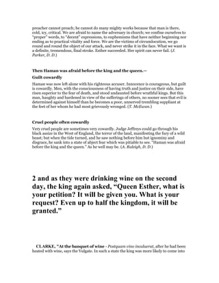 preacher cannot preach; he cannot do many mighty works because that man is there,
cold, icy, critical. We are afraid to name the adversary in church; we confine ourselves to
“proper” words, to “decent” expressions, to euphemisms that have neither beginning nor
ending as to practical vitality and force. We are the victims of circumlocution, we go
round and round the object of our attack, and never strike it in the face. What we want is
a definite, tremendous, final stroke. Esther succeeded. Her spirit can never fail. (J.
Parker, D. D.)
Then Haman was afraid before the king and the queen.—
Guilt cowardly
Haman was now left alone with his righteous accuser. Innocence is courageous, but guilt
is cowardly. Men, with the consciousness of having truth and justice on their side, have
risen superior to the fear of death, and stood undaunted before wrathful kings. But this
man, haughty and hardened in view of the sufferings of others, no sooner sees that evil is
determined against himself than he becomes a poor, unnerved trembling suppliant at
the feet of her whom he had most grievously wronged. (T. McEwan.)
Cruel people often cowardly
Very cruel people are sometimes very cowardly. Judge Jeffreys could go through his
black assize in the West of England, the terror of the land, manifesting the fury of a wild
beast; but when the tide turned, and he saw nothing before him but ignominy and
disgrace, he sank into a state of abject fear which was pitiable to see. “Haman was afraid
before the king and the queen.” As he well may be. (A. Raleigh, D. D.)
2 and as they were drinking wine on the second
day, the king again asked, “Queen Esther, what is
your petition? It will be given you. What is your
request? Even up to half the kingdom, it will be
granted.”
CLARKE, "At the banquet of wine - Postquam vino incaluerat, after he had been
heated with wine, says the Vulgate. In such a state the king was more likely to come into
 