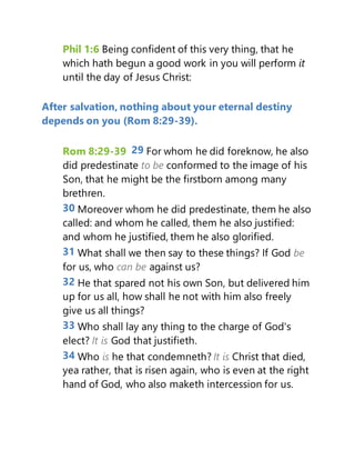 Phil 1:6 Being confident of this very thing, that he
which hath begun a good work in you will perform it
until the day of Jesus Christ:
After salvation, nothing about your eternal destiny
depends on you (Rom 8:29-39).
Rom 8:29-39 29 For whom he did foreknow, he also
did predestinate to be conformed to the image of his
Son, that he might be the firstborn among many
brethren.
30 Moreover whom he did predestinate, them he also
called: and whom he called, them he also justified:
and whom he justified, them he also glorified.
31 What shall we then say to these things? If God be
for us, who can be against us?
32 He that spared not his own Son, but delivered him
up for us all, how shall he not with him also freely
give us all things?
33 Who shall lay any thing to the charge of God's
elect? It is God that justifieth.
34 Who is he that condemneth? It is Christ that died,
yea rather, that is risen again, who is even at the right
hand of God, who also maketh intercession for us.
 