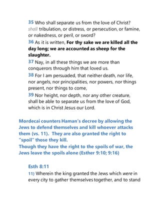 35 Who shall separate us from the love of Christ?
shall tribulation, or distress, or persecution, or famine,
or nakedness, or peril, or sword?
36 As it is written, For thy sake we are killed all the
day long; we are accounted as sheep for the
slaughter.
37 Nay, in all these things we are more than
conquerors through him that loved us.
38 For I am persuaded, that neither death, nor life,
nor angels, nor principalities, nor powers, nor things
present, nor things to come,
39 Nor height, nor depth, nor any other creature,
shall be able to separate us from the love of God,
which is in Christ Jesus our Lord.
Mordecai counters Haman’s decree by allowing the
Jews to defend themselves and kill whoever attacks
them (vs. 11). They are also granted the right to
“spoil” those they kill.
Though they have the right to the spoils of war, the
Jews leave the spoils alone (Esther 9:10; 9:16)
Esth 8:11
11) Wherein the king granted the Jews which were in
every city to gather themselves together, and to stand
 