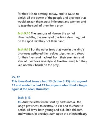 for their life, to destroy, to slay, and to cause to
perish, all the power of the people and province that
would assault them, both little ones and women, and
to take the spoil of them for a prey,
Esth 9:10 The ten sons of Haman the son of
Hammedatha, the enemy of the Jews, slew they; but
on the spoil laid they not their hand.
Esth 9:16 But the other Jews that were in the king's
provinces gathered themselves together, and stood
for their lives, and had rest from their enemies, and
slew of their foes seventy and five thousand, but they
laid not their hands on the prey,
Vs. 12
This time God turns a bad 13 (Esther 3:13) into a good
13 and made it a bad 13 for anyone who lifted a finger
against the Jews. Rom 8:28
Esth 3:13
13) And the letters were sent by posts into all the
king's provinces, to destroy, to kill, and to cause to
perish, all Jews, both young and old, little children
and women, in one day, even upon the thirteenth day
 