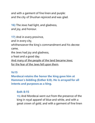 and with a garment of fine linen and purple:
and the city of Shushan rejoiced and was glad.
16) The Jews had light, and gladness,
and joy, and honour.
17) And in every province,
and in every city,
whithersoever the king's commandment and his decree
came,
the Jews had joy and gladness,
a feast and a good day.
And many of the people of the land became Jews;
for the fear of the Jews fell upon them.
Vs15
Mordecai retains the honor the king gave him at
Hamman’s bidding (Esther 6:8). He is arrayed for all
intents and purposes as a king.
Esth 8:15
15) And Mordecai went out from the presence of the
king in royal apparel of blue and white, and with a
great crown of gold, and with a garment of fine linen
 