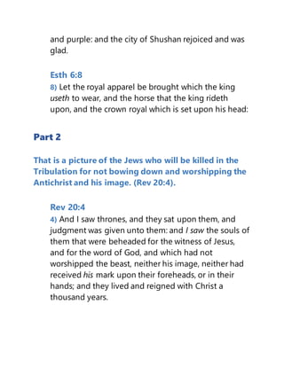 and purple: and the city of Shushan rejoiced and was
glad.
Esth 6:8
8) Let the royal apparel be brought which the king
useth to wear, and the horse that the king rideth
upon, and the crown royal which is set upon his head:
Part 2
That is a picture of the Jews who will be killed in the
Tribulation for not bowing down and worshipping the
Antichrist and his image. (Rev 20:4).
Rev 20:4
4) And I saw thrones, and they sat upon them, and
judgment was given unto them: and I saw the souls of
them that were beheaded for the witness of Jesus,
and for the word of God, and which had not
worshipped the beast, neither his image, neither had
received his mark upon their foreheads, or in their
hands; and they lived and reigned with Christ a
thousand years.
 