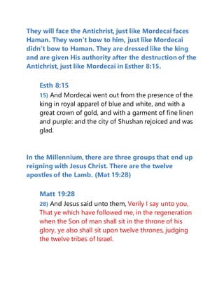 They will face the Antichrist, just like Mordecai faces
Haman. They won’t bow to him, just like Mordecai
didn’t bow to Haman. They are dressed like the king
and are given His authority after the destruction of the
Antichrist, just like Mordecai in Esther 8:15.
Esth 8:15
15) And Mordecai went out from the presence of the
king in royal apparel of blue and white, and with a
great crown of gold, and with a garment of fine linen
and purple: and the city of Shushan rejoiced and was
glad.
In the Millennium, there are three groups that end up
reigning with Jesus Christ. There are the twelve
apostles of the Lamb. (Mat 19:28)
Matt 19:28
28) And Jesus said unto them, Verily I say unto you,
That ye which have followed me, in the regeneration
when the Son of man shall sit in the throne of his
glory, ye also shall sit upon twelve thrones, judging
the twelve tribes of Israel.
 