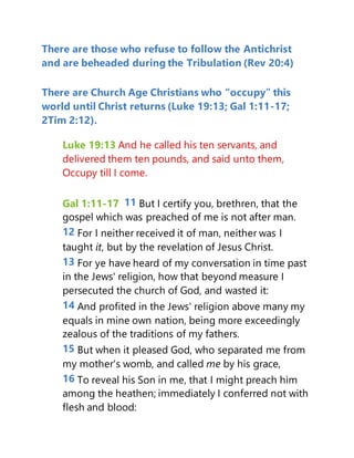There are those who refuse to follow the Antichrist
and are beheaded during the Tribulation (Rev 20:4)
There are Church Age Christians who “occupy” this
world until Christ returns (Luke 19:13; Gal 1:11-17;
2Tim 2:12).
Luke 19:13 And he called his ten servants, and
delivered them ten pounds, and said unto them,
Occupy till I come.
Gal 1:11-17 11 But I certify you, brethren, that the
gospel which was preached of me is not after man.
12 For I neither received it of man, neither was I
taught it, but by the revelation of Jesus Christ.
13 For ye have heard of my conversation in time past
in the Jews' religion, how that beyond measure I
persecuted the church of God, and wasted it:
14 And profited in the Jews' religion above many my
equals in mine own nation, being more exceedingly
zealous of the traditions of my fathers.
15 But when it pleased God, who separated me from
my mother's womb, and called me by his grace,
16 To reveal his Son in me, that I might preach him
among the heathen; immediately I conferred not with
flesh and blood:
 