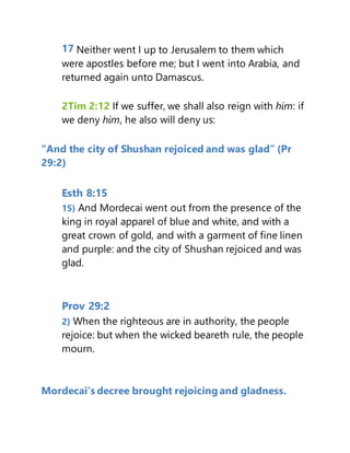 17 Neither went I up to Jerusalem to them which
were apostles before me; but I went into Arabia, and
returned again unto Damascus.
2Tim 2:12 If we suffer, we shall also reign with him: if
we deny him, he also will deny us:
“And the city of Shushan rejoiced and was glad” (Pr
29:2)
Esth 8:15
15) And Mordecai went out from the presence of the
king in royal apparel of blue and white, and with a
great crown of gold, and with a garment of fine linen
and purple: and the city of Shushan rejoiced and was
glad.
Prov 29:2
2) When the righteous are in authority, the people
rejoice: but when the wicked beareth rule, the people
mourn.
Mordecai’s decree brought rejoicing and gladness.
 