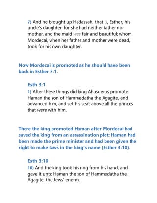 7) And he brought up Hadassah, that is, Esther, his
uncle's daughter: for she had neither father nor
mother, and the maid was fair and beautiful; whom
Mordecai, when her father and mother were dead,
took for his own daughter.
Now Mordecai is promoted as he should have been
back in Esther 3:1.
Esth 3:1
1) After these things did king Ahasuerus promote
Haman the son of Hammedatha the Agagite, and
advanced him, and set his seat above all the princes
that were with him.
There the king promoted Haman after Mordecai had
saved the king from an assassination plot: Haman had
been made the prime minister and had been given the
right to make laws in the king’s name (Esther 3:10).
Esth 3:10
10) And the king took his ring from his hand, and
gave it unto Haman the son of Hammedatha the
Agagite, the Jews' enemy.
 