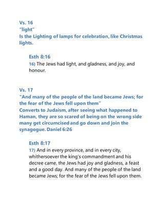 Vs. 16
“light”
Is the Lighting of lamps for celebration, like Christmas
lights.
Esth 8:16
16) The Jews had light, and gladness, and joy, and
honour.
Vs. 17
“And many of the people of the land became Jews; for
the fear of the Jews fell upon them”
Converts to Judaism, after seeing what happened to
Haman, they are so scared of being on the wrong side
many get circumcised and go down and join the
synagogue. Daniel 6:26
Esth 8:17
17) And in every province, and in every city,
whithersoever the king's commandment and his
decree came, the Jews had joy and gladness, a feast
and a good day. And many of the people of the land
became Jews; for the fear of the Jews fell upon them.
 