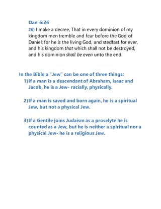 Dan 6:26
26) I make a decree, That in every dominion of my
kingdom men tremble and fear before the God of
Daniel: for he is the living God, and stedfast for ever,
and his kingdom that which shall not be destroyed,
and his dominion shall be even unto the end.
In the Bible a “Jew” can be one of three things:
1)If a man is a descendant of Abraham, Isaac and
Jacob, he is a Jew- racially, physically.
2)If a man is saved and born again, he is a spiritual
Jew, but not a physical Jew.
3)If a Gentile joins Judaism as a proselyte he is
counted as a Jew, but he is neither a spiritual nor a
physical Jew- he is a religious Jew.
 