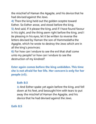 the mischief of Haman the Agagite, and his device that he
had devised against the Jews.
4) Then the king held out the golden sceptre toward
Esther. So Esther arose, and stood before the king,
5) And said, If it please the king, and if I have found favour
in his sight, and the thing seem right before the king, and I
be pleasing in his eyes, let it be written to reverse the
letters devised by Haman the son of Hammedatha the
Agagite, which he wrote to destroy the Jews which are in
all the king's provinces:
6) For how can I endure to see the evil that shall come
unto my people? or how can I endure to see the
destruction of my kindred?
Ester again comes before the king unbidden. This time
she is not afraid for her life. Her concern is only for her
people (v3).
Esth 8:3
3) And Esther spake yet again before the king, and fell
down at his feet, and besought him with tears to put
away the mischief of Haman the Agagite, and his
device that he had devised against the Jews.
Esth 8:5
 