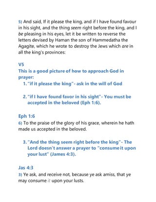 5) And said, If it please the king, and if I have found favour
in his sight, and the thing seem right before the king, and I
be pleasing in his eyes, let it be written to reverse the
letters devised by Haman the son of Hammedatha the
Agagite, which he wrote to destroy the Jews which are in
all the king's provinces:
V5
This is a good picture of how to approach God in
prayer:
1.“if it please the king”- ask in the will of God
2.“if I have found favor in his sight”- You must be
accepted in the beloved (Eph 1:6).
Eph 1:6
6) To the praise of the glory of his grace, wherein he hath
made us accepted in the beloved.
3.“And the thing seem right before the king”- The
Lord doesn’t answer a prayer to “consume it upon
your lust” (James 4:3).
Jas 4:3
3) Ye ask, and receive not, because ye ask amiss, that ye
may consume it upon your lusts.
 
