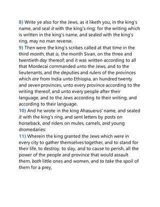 8) Write ye also for the Jews, as it liketh you, in the king's
name, and seal it with the king's ring: for the writing which
is written in the king's name, and sealed with the king's
ring, may no man reverse.
9) Then were the king's scribes called at that time in the
third month, that is, the month Sivan, on the three and
twentieth day thereof; and it was written according to all
that Mordecai commanded unto the Jews, and to the
lieutenants, and the deputies and rulers of the provinces
which are from India unto Ethiopia, an hundred twenty
and seven provinces, unto every province according to the
writing thereof, and unto every people after their
language, and to the Jews according to their writing, and
according to their language.
10) And he wrote in the king Ahasuerus' name, and sealed
it with the king's ring, and sent letters by posts on
horseback, and riders on mules, camels, and young
dromedaries:
11) Wherein the king granted the Jews which were in
every city to gather themselves together, and to stand for
their life, to destroy, to slay, and to cause to perish, all the
power of the people and province that would assault
them, both little ones and women, and to take the spoil of
them for a prey,
 
